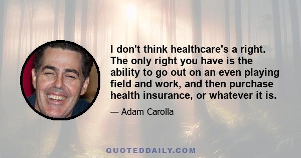 I don't think healthcare's a right. The only right you have is the ability to go out on an even playing field and work, and then purchase health insurance, or whatever it is.