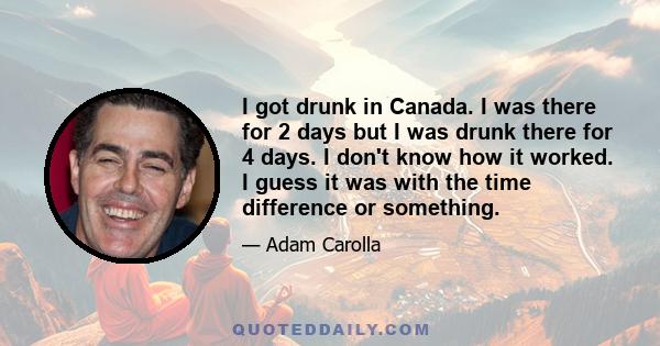 I got drunk in Canada. I was there for 2 days but I was drunk there for 4 days. I don't know how it worked. I guess it was with the time difference or something.