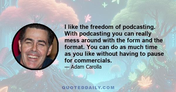 I like the freedom of podcasting. With podcasting you can really mess around with the form and the format. You can do as much time as you like without having to pause for commercials.