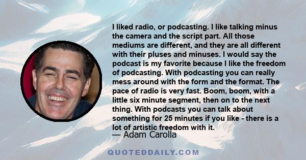 I liked radio, or podcasting. I like talking minus the camera and the script part. All those mediums are different, and they are all different with their pluses and minuses. I would say the podcast is my favorite