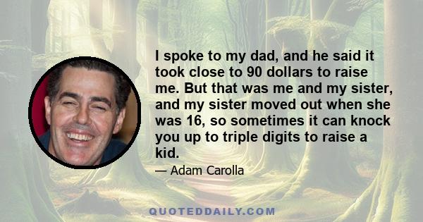 I spoke to my dad, and he said it took close to 90 dollars to raise me. But that was me and my sister, and my sister moved out when she was 16, so sometimes it can knock you up to triple digits to raise a kid.