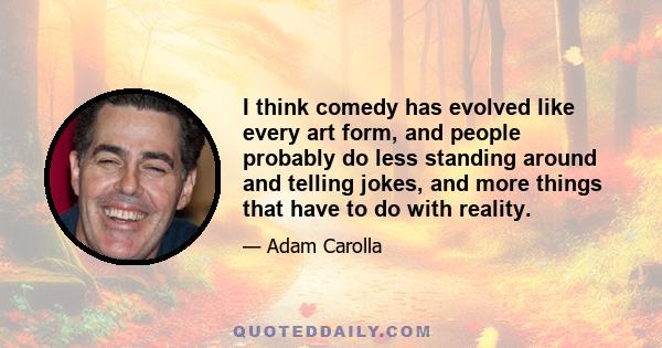 I think comedy has evolved like every art form, and people probably do less standing around and telling jokes, and more things that have to do with reality.