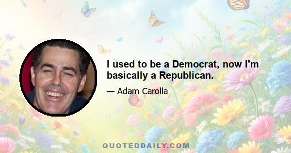 I used to be a Democrat, now I'm basically a Republican.