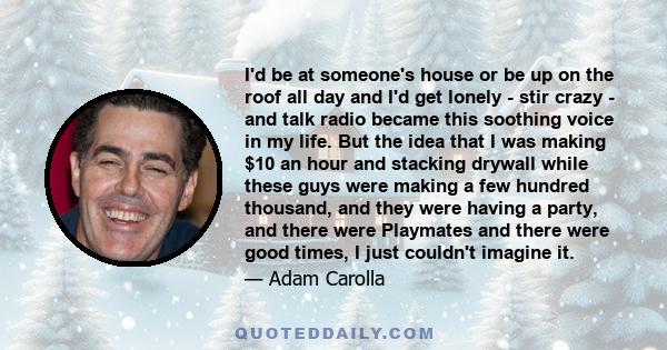 I'd be at someone's house or be up on the roof all day and I'd get lonely - stir crazy - and talk radio became this soothing voice in my life. But the idea that I was making $10 an hour and stacking drywall while these