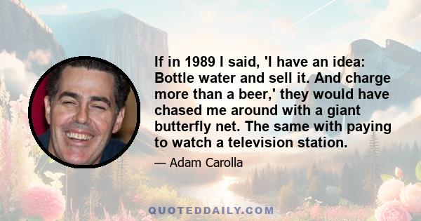 If in 1989 I said, 'I have an idea: Bottle water and sell it. And charge more than a beer,' they would have chased me around with a giant butterfly net. The same with paying to watch a television station.