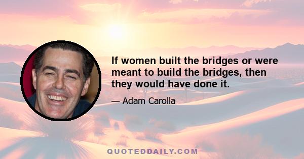 If women built the bridges or were meant to build the bridges, then they would have done it.