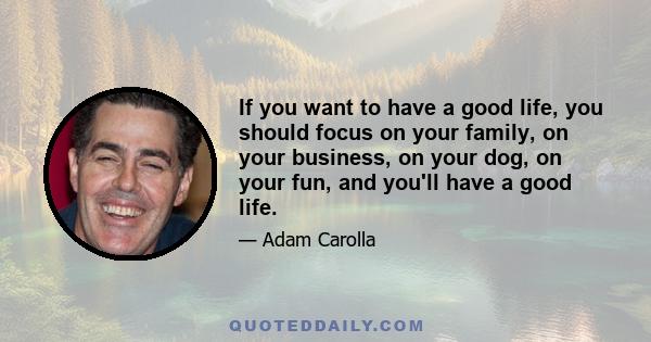 If you want to have a good life, you should focus on your family, on your business, on your dog, on your fun, and you'll have a good life.