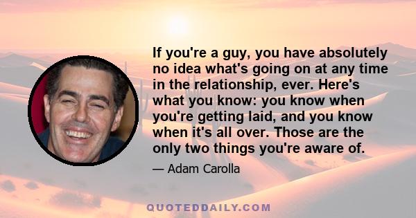 If you're a guy, you have absolutely no idea what's going on at any time in the relationship, ever. Here's what you know: you know when you're getting laid, and you know when it's all over. Those are the only two things 