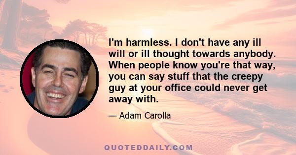 I'm harmless. I don't have any ill will or ill thought towards anybody. When people know you're that way, you can say stuff that the creepy guy at your office could never get away with.