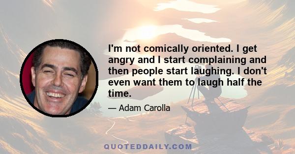 I'm not comically oriented. I get angry and I start complaining and then people start laughing. I don't even want them to laugh half the time.