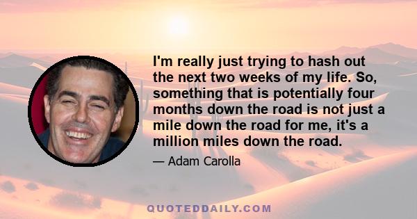 I'm really just trying to hash out the next two weeks of my life. So, something that is potentially four months down the road is not just a mile down the road for me, it's a million miles down the road.