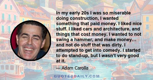 In my early 20s I was so miserable doing construction, I wanted something that paid money. I liked nice stuff. I liked cars and architecture, and things that cost money. I wanted to not swing a hammer, and make money…