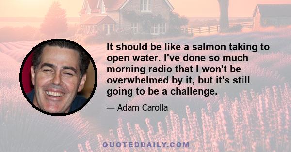 It should be like a salmon taking to open water. I've done so much morning radio that I won't be overwhelmed by it, but it's still going to be a challenge.