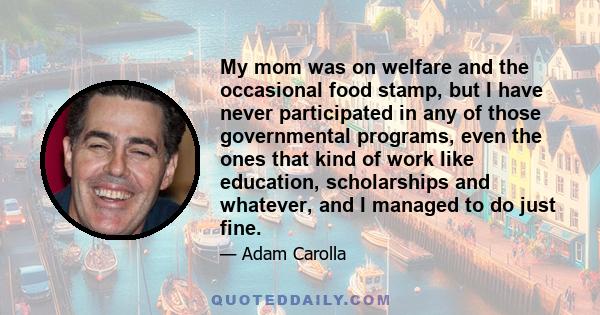 My mom was on welfare and the occasional food stamp, but I have never participated in any of those governmental programs, even the ones that kind of work like education, scholarships and whatever, and I managed to do