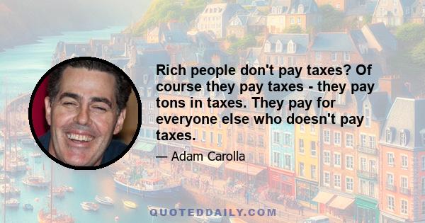 Rich people don't pay taxes? Of course they pay taxes - they pay tons in taxes. They pay for everyone else who doesn't pay taxes.