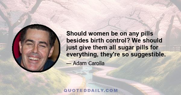 Should women be on any pills besides birth control? We should just give them all sugar pills for everything, they're so suggestible.