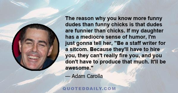 The reason why you know more funny dudes than funny chicks is that dudes are funnier than chicks. If my daughter has a mediocre sense of humor, I'm just gonna tell her, Be a staff writer for a sitcom. Because they'll