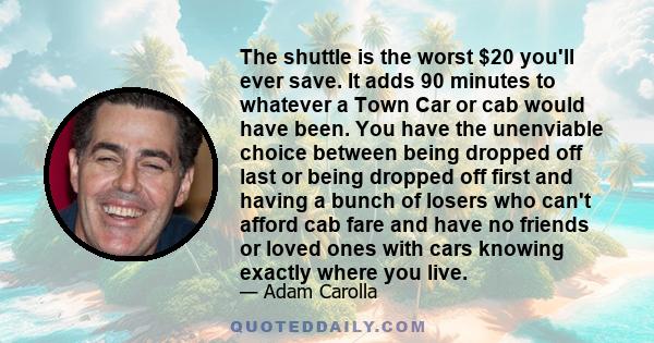 The shuttle is the worst $20 you'll ever save. It adds 90 minutes to whatever a Town Car or cab would have been. You have the unenviable choice between being dropped off last or being dropped off first and having a