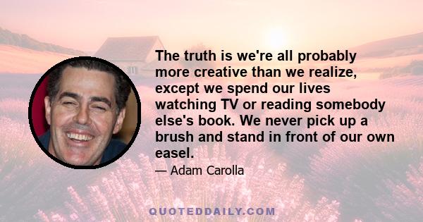 The truth is we're all probably more creative than we realize, except we spend our lives watching TV or reading somebody else's book. We never pick up a brush and stand in front of our own easel.