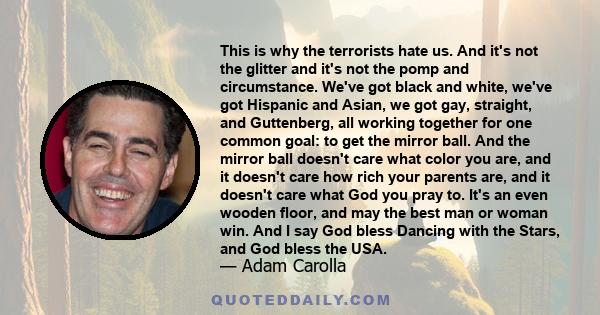 This is why the terrorists hate us. And it's not the glitter and it's not the pomp and circumstance. We've got black and white, we've got Hispanic and Asian, we got gay, straight, and Guttenberg, all working together