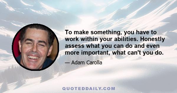 To make something, you have to work within your abilities. Honestly assess what you can do and even more important, what can't you do.