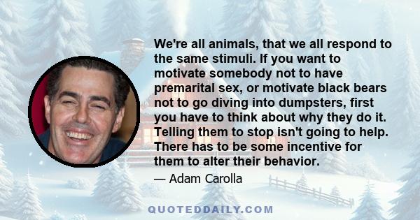 We're all animals, that we all respond to the same stimuli. If you want to motivate somebody not to have premarital sex, or motivate black bears not to go diving into dumpsters, first you have to think about why they do 