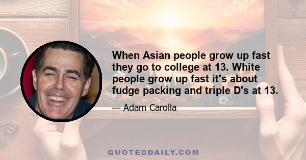 When Asian people grow up fast they go to college at 13. White people grow up fast it's about fudge packing and triple D's at 13.