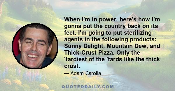 When I'm in power, here's how I'm gonna put the country back on its feet. I'm going to put sterilizing agents in the following products: Sunny Delight, Mountain Dew, and Thick-Crust Pizza. Only the 'tardiest of the