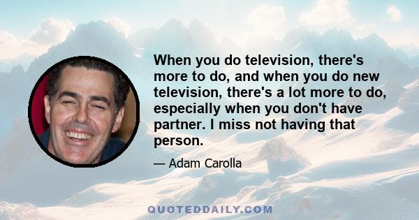 When you do television, there's more to do, and when you do new television, there's a lot more to do, especially when you don't have partner. I miss not having that person.