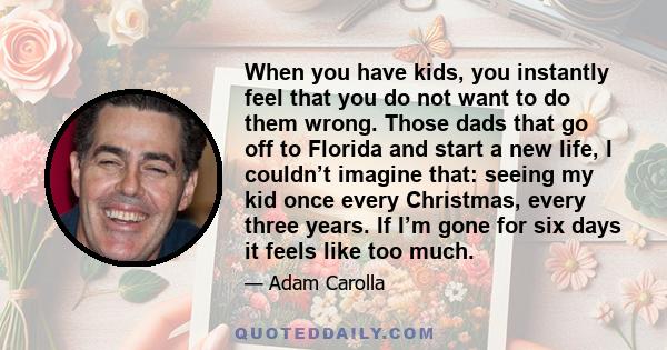 When you have kids, you instantly feel that you do not want to do them wrong. Those dads that go off to Florida and start a new life, I couldn’t imagine that: seeing my kid once every Christmas, every three years. If