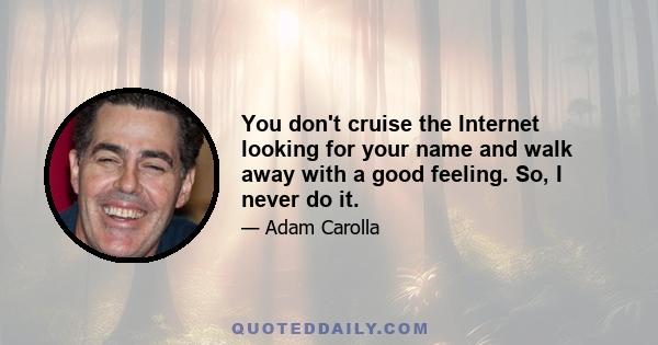 You don't cruise the Internet looking for your name and walk away with a good feeling. So, I never do it.