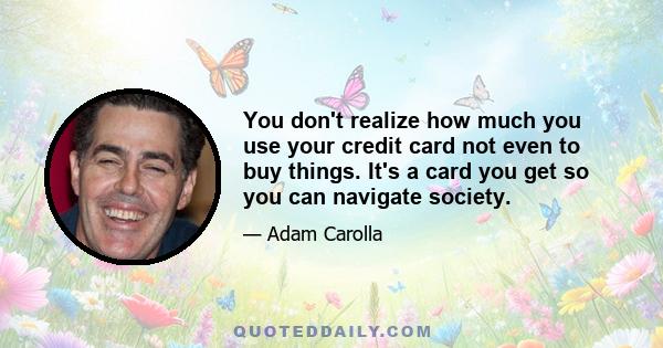 You don't realize how much you use your credit card not even to buy things. It's a card you get so you can navigate society.