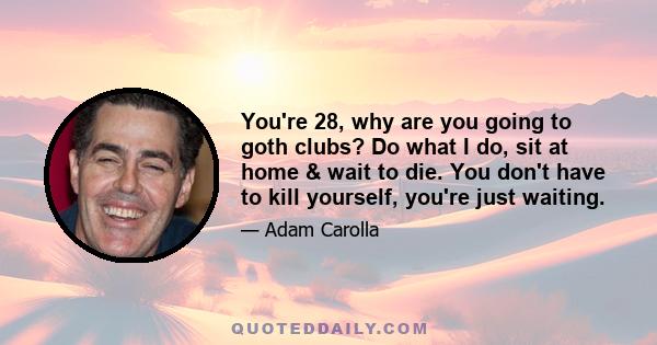 You're 28, why are you going to goth clubs? Do what I do, sit at home & wait to die. You don't have to kill yourself, you're just waiting.