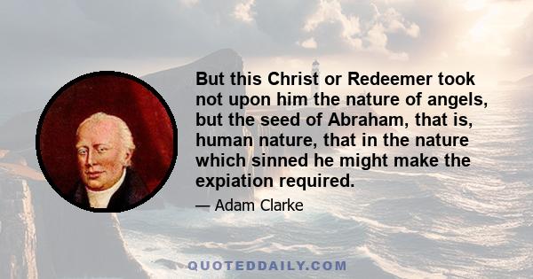 But this Christ or Redeemer took not upon him the nature of angels, but the seed of Abraham, that is, human nature, that in the nature which sinned he might make the expiation required.