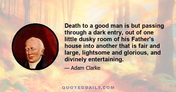 Death to a good man is but passing through a dark entry, out of one little dusky room of his Father's house into another that is fair and large, lightsome and glorious, and divinely entertaining.