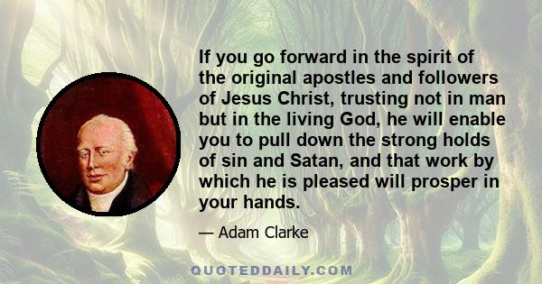 If you go forward in the spirit of the original apostles and followers of Jesus Christ, trusting not in man but in the living God, he will enable you to pull down the strong holds of sin and Satan, and that work by