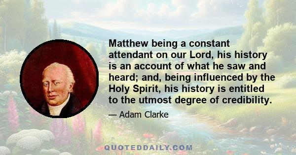 Matthew being a constant attendant on our Lord, his history is an account of what he saw and heard; and, being influenced by the Holy Spirit, his history is entitled to the utmost degree of credibility.