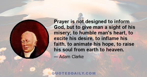 Prayer is not designed to inform God, but to give man a sight of his misery; to humble man's heart, to excite his desire, to inflame his faith, to animate his hope, to raise his soul from earth to heaven.