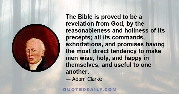 The Bible is proved to be a revelation from God, by the reasonableness and holiness of its precepts; all its commands, exhortations, and promises having the most direct tendency to make men wise, holy, and happy in