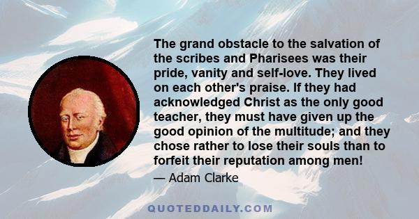 The grand obstacle to the salvation of the scribes and Pharisees was their pride, vanity and self-love. They lived on each other's praise. If they had acknowledged Christ as the only good teacher, they must have given