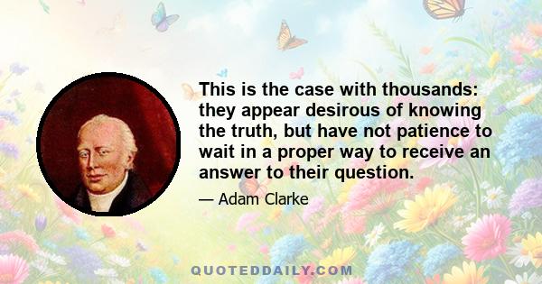 This is the case with thousands: they appear desirous of knowing the truth, but have not patience to wait in a proper way to receive an answer to their question.