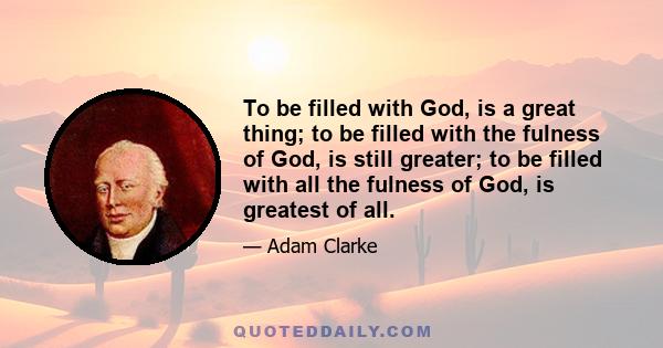 To be filled with God, is a great thing; to be filled with the fulness of God, is still greater; to be filled with all the fulness of God, is greatest of all.