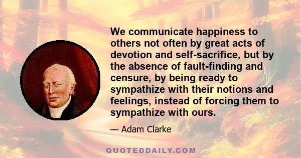 We communicate happiness to others not often by great acts of devotion and self-sacrifice, but by the absence of fault-finding and censure, by being ready to sympathize with their notions and feelings, instead of