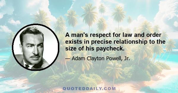 A man's respect for law and order exists in precise relationship to the size of his paycheck.