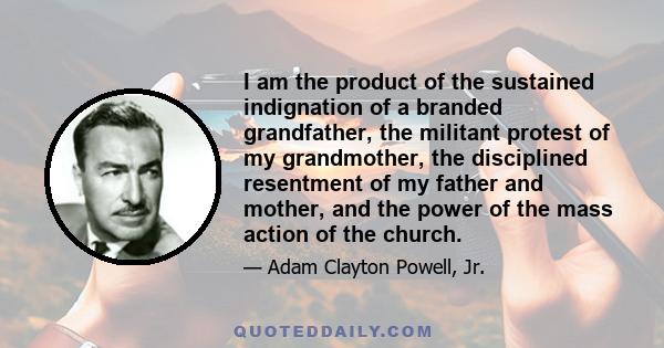 I am the product of the sustained indignation of a branded grandfather, the militant protest of my grandmother, the disciplined resentment of my father and mother, and the power of the mass action of the church.