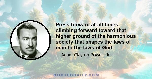 Press forward at all times, climbing forward toward that higher ground of the harmonious society that shapes the laws of man to the laws of God.