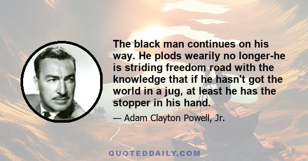 The black man continues on his way. He plods wearily no longer-he is striding freedom road with the knowledge that if he hasn't got the world in a jug, at least he has the stopper in his hand.