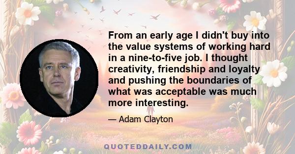 From an early age I didn't buy into the value systems of working hard in a nine-to-five job. I thought creativity, friendship and loyalty and pushing the boundaries of what was acceptable was much more interesting.