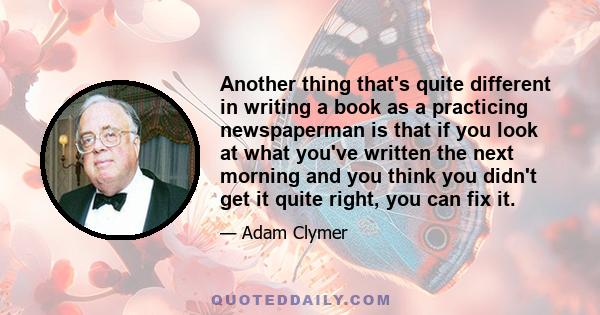 Another thing that's quite different in writing a book as a practicing newspaperman is that if you look at what you've written the next morning and you think you didn't get it quite right, you can fix it.