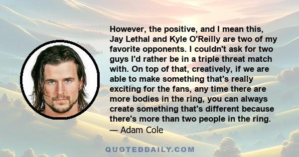 However, the positive, and I mean this, Jay Lethal and Kyle O'Reilly are two of my favorite opponents. I couldn't ask for two guys I'd rather be in a triple threat match with. On top of that, creatively, if we are able